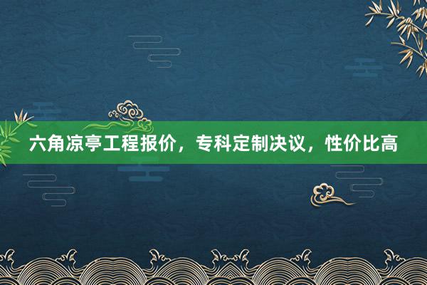 六角凉亭工程报价，专科定制决议，性价比高