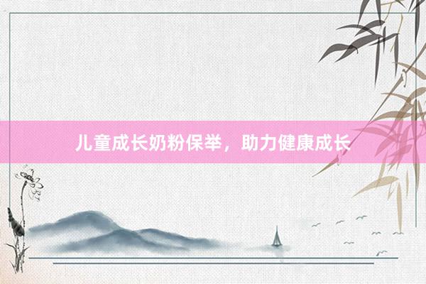 儿童成长奶粉保举，助力健康成长
