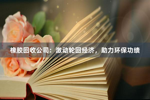 橡胶回收公司：激动轮回经济，助力环保功绩