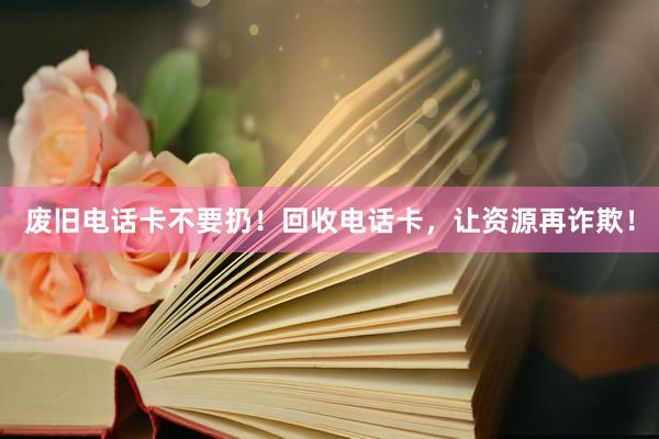 废旧电话卡不要扔！回收电话卡，让资源再诈欺！