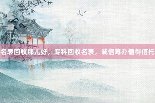 名表回收那儿好，专科回收名表，诚信筹办值得信托